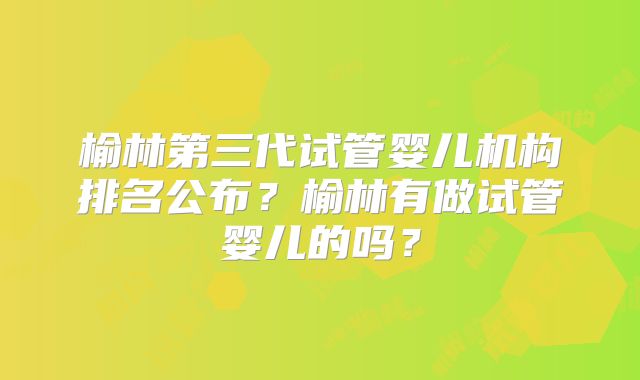榆林第三代试管婴儿机构排名公布?榆林有做试管婴儿的吗?