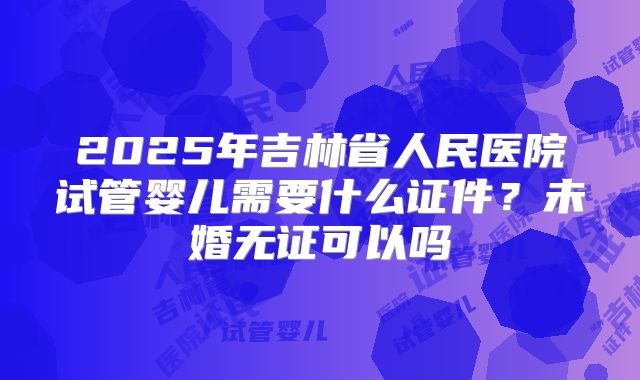 2025年吉林省人民医院试管婴儿需要什么证件?未婚无证可以吗