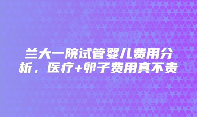 兰大一院试管婴儿费用分析,医疗+卵子费用真不贵