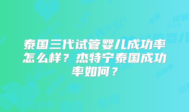 泰国三代试管婴儿成功率怎么样？杰特宁泰国成功率如何？