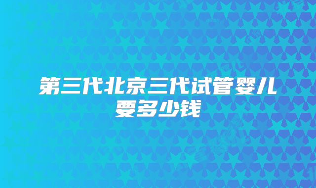 第三代北京三代试管婴儿要多少钱