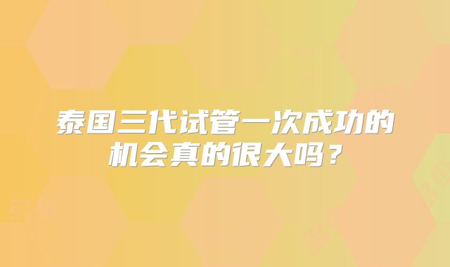 泰国三代试管一次成功的机会真的很大吗?