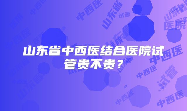 山东省中西医结合医院试管贵不贵？