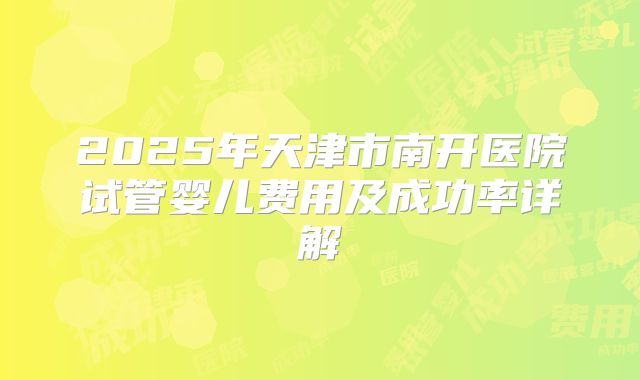 2025年天津市南开医院试管婴儿费用及成功率详解
