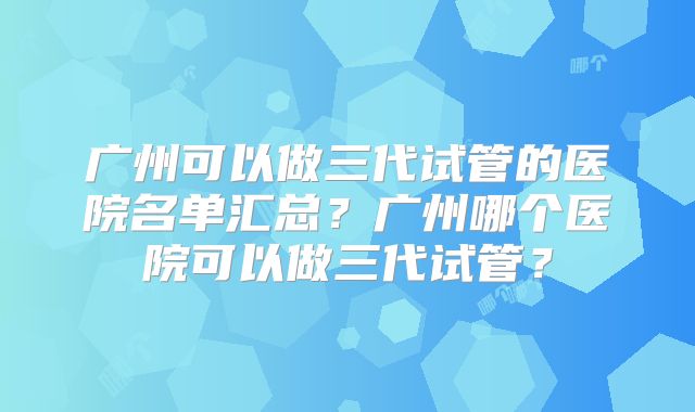 广州可以做三代试管的医院名单汇总?广州哪个医院可以做三代试管?