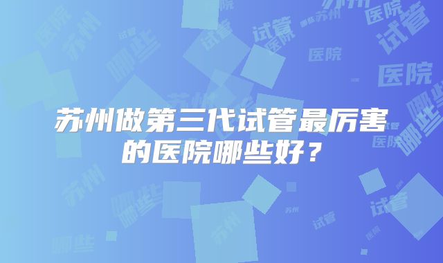 苏州做第三代试管最厉害的医院哪些好？
