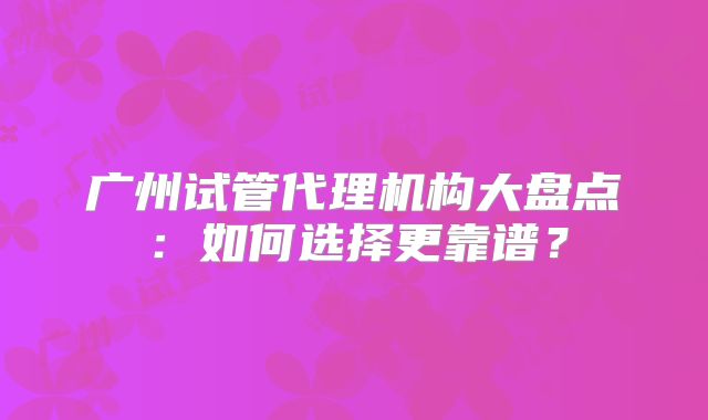 广州试管代理机构大盘点：如何选择更靠谱？