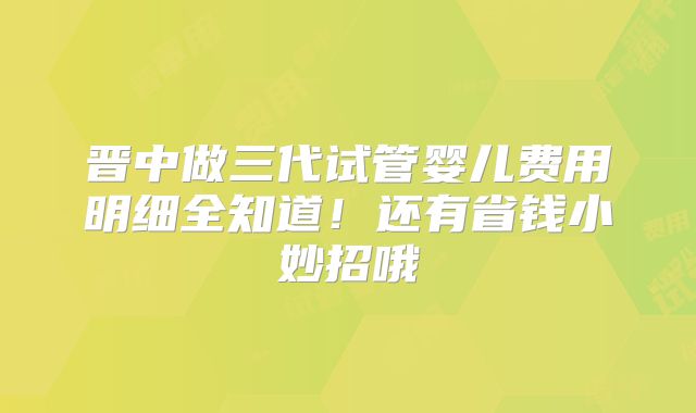 晋中做三代试管婴儿费用明细全知道!还有省钱小妙招哦