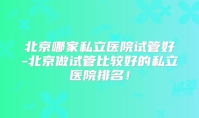 北京哪家私立医院试管好-北京做试管比较好的私立医院排名!