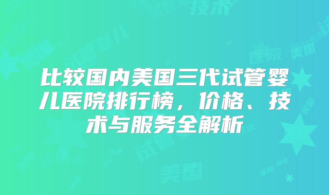 比较国内美国三代试管婴儿医院排行榜,价格、技术与服务全解析