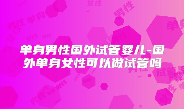 单身男性国外试管婴儿-国外单身女性可以做试管吗