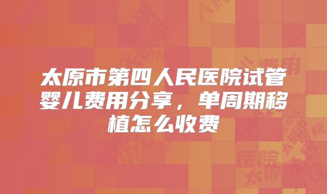 太原市第四人民医院试管婴儿费用分享，单周期移植怎么收费