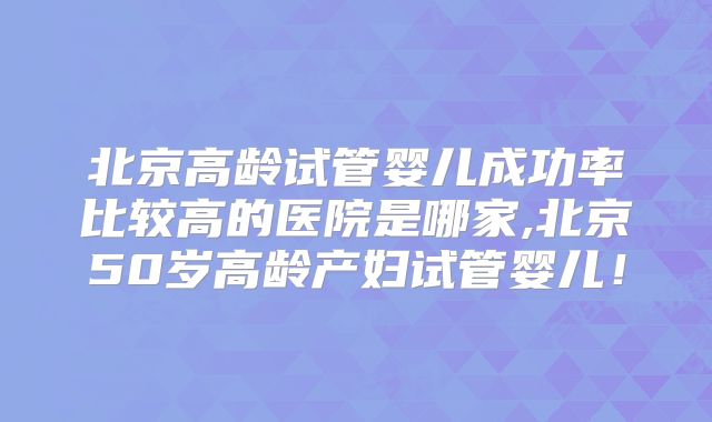 北京高龄试管婴儿成功率比较高的医院是哪家,北京50岁高龄产妇试管婴儿！