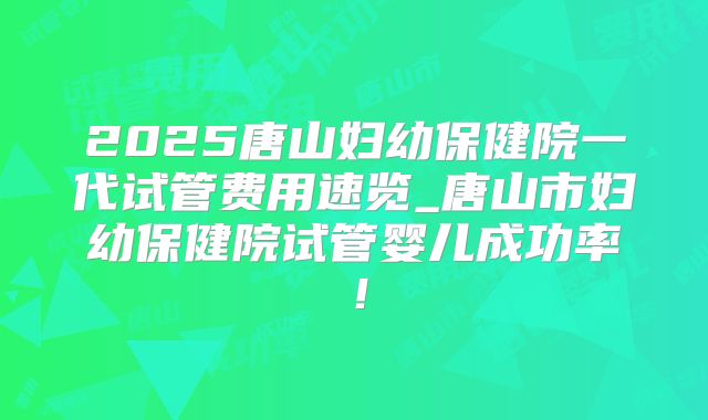2025唐山妇幼保健院一代试管费用速览_唐山市妇幼保健院试管婴儿成功率!