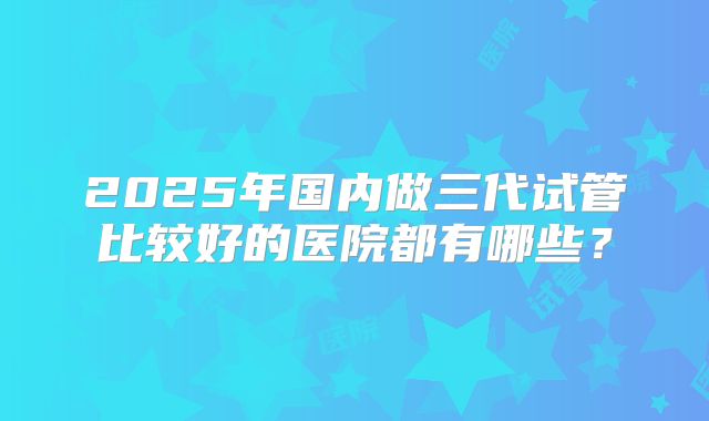 2025年国内做三代试管比较好的医院都有哪些？