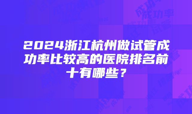 2024浙江杭州做试管成功率比较高的医院排名前十有哪些？