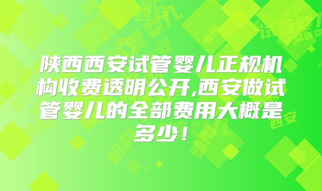 陕西西安试管婴儿正规机构收费透明公开,西安做试管婴儿的全部费用大概是多少！