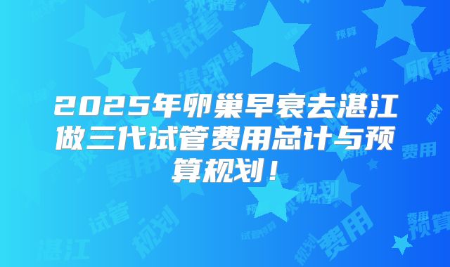 2025年卵巢早衰去湛江做三代试管费用总计与预算规划！