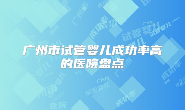广州市试管婴儿成功率高的医院盘点