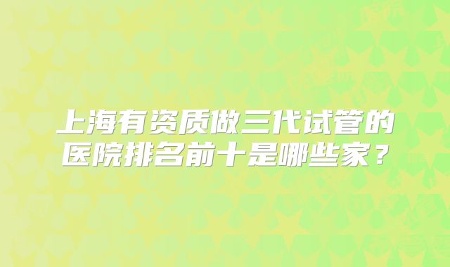 上海有资质做三代试管的医院排名前十是哪些家？