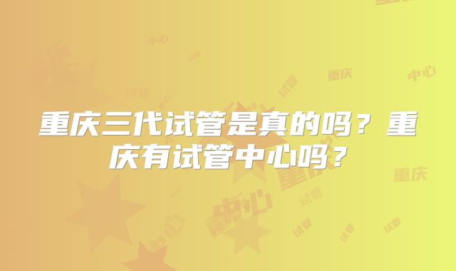 重庆三代试管是真的吗？重庆有试管中心吗？