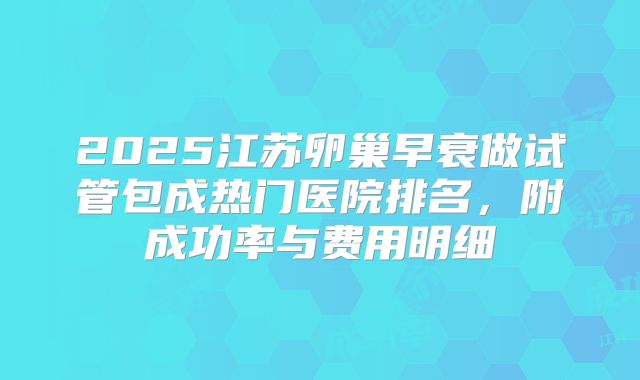 2025江苏卵巢早衰做试管包成热门医院排名,附成功率与费用明细