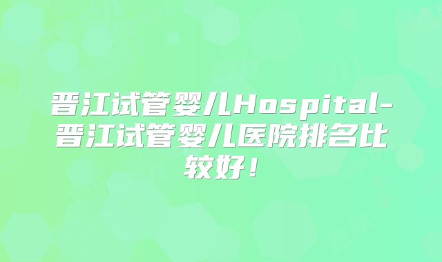 晋江试管婴儿Hospital-晋江试管婴儿医院排名比较好!