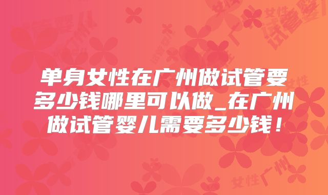 单身女性在广州做试管要多少钱哪里可以做_在广州做试管婴儿需要多少钱！
