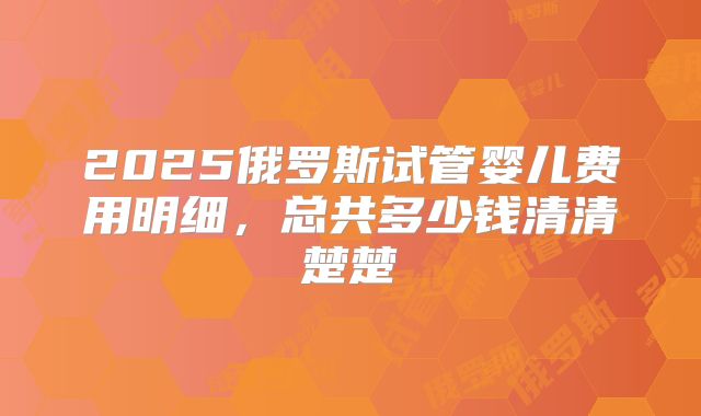 2025俄罗斯试管婴儿费用明细,总共多少钱清清楚楚
