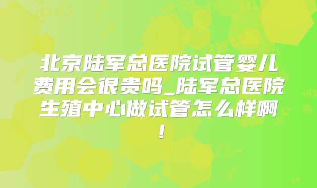 北京陆军总医院试管婴儿费用会很贵吗_陆军总医院生殖中心做试管怎么样啊!