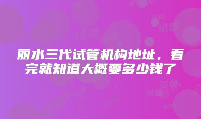 丽水三代试管机构地址,看完就知道大概要多少钱了