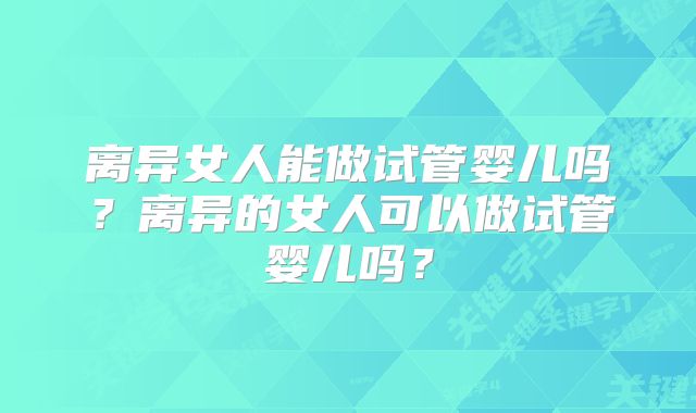 离异女人能做试管婴儿吗？离异的女人可以做试管婴儿吗？