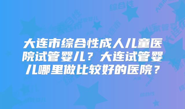 大连市综合性成人儿童医院试管婴儿？大连试管婴儿哪里做比较好的医院？