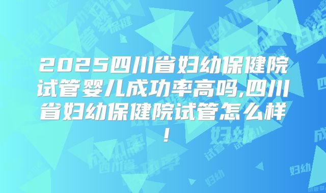 2025四川省妇幼保健院试管婴儿成功率高吗,四川省妇幼保健院试管怎么样!