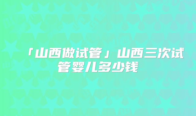 「山西做试管」山西三次试管婴儿多少钱