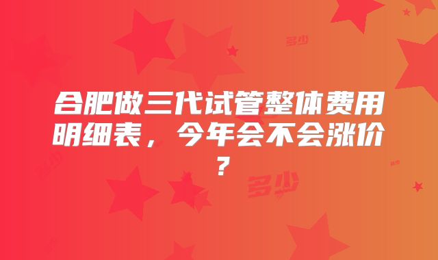 合肥做三代试管整体费用明细表，今年会不会涨价？