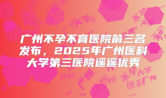 广州不孕不育医院前三名发布,2025年广州医科大学第三医院遥遥优秀