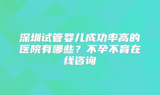 深圳试管婴儿成功率高的医院有哪些?不孕不育在线咨询