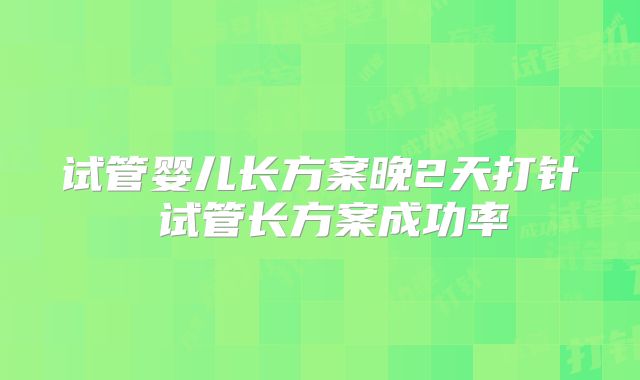 试管婴儿长方案晚2天打针 试管长方案成功率