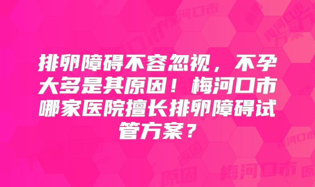 排卵障碍不容忽视，不孕大多是其原因！梅河口市哪家医院擅长排卵障碍试管方案？