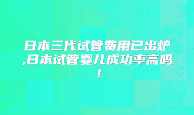 日本三代试管费用已出炉,日本试管婴儿成功率高吗!