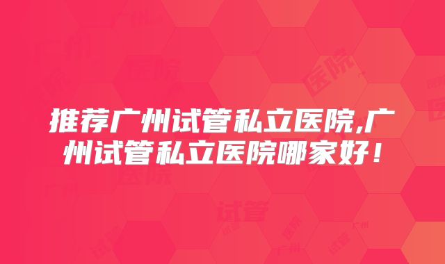 推荐广州试管私立医院,广州试管私立医院哪家好！