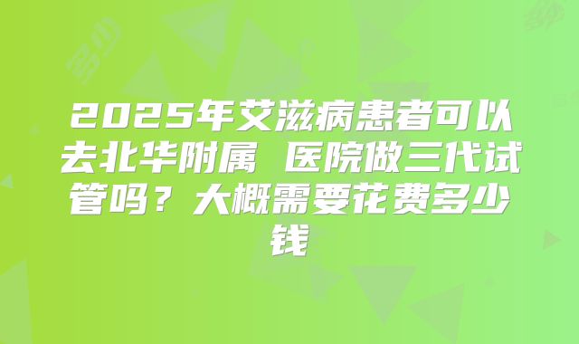 2025年艾滋病患者可以去北华附属 医院做三代试管吗?大概需要花费多少钱