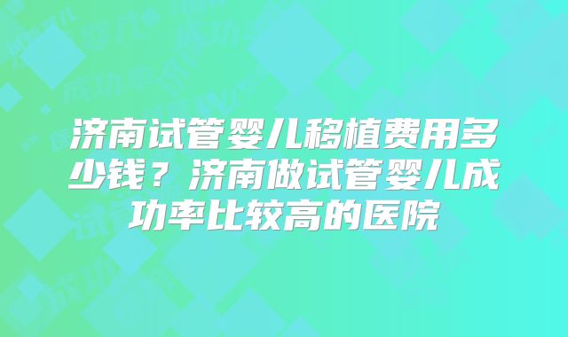 济南试管婴儿移植费用多少钱？济南做试管婴儿成功率比较高的医院
