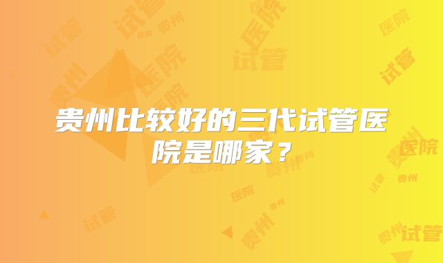 贵州比较好的三代试管医院是哪家？