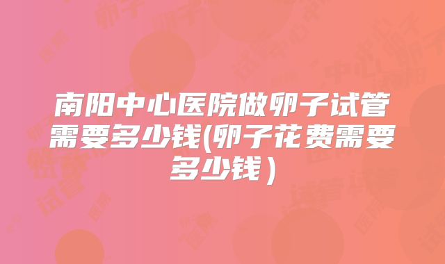 南阳中心医院做卵子试管需要多少钱(卵子花费需要多少钱）