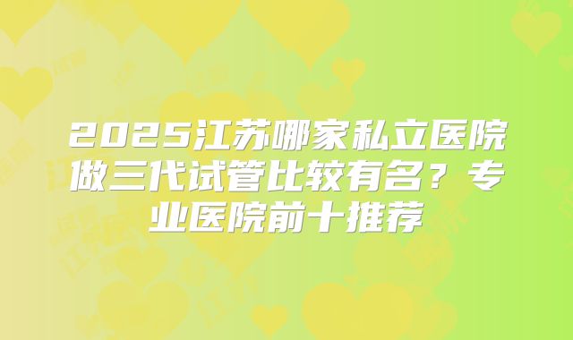 2025江苏哪家私立医院做三代试管比较有名?专业医院前十推荐