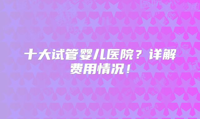 十大试管婴儿医院？详解费用情况！