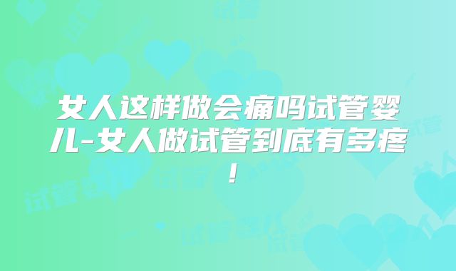 女人这样做会痛吗试管婴儿-女人做试管到底有多疼!