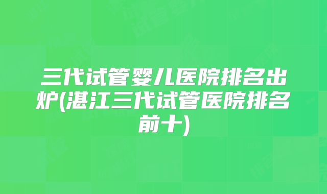 三代试管婴儿医院排名出炉(湛江三代试管医院排名前十)